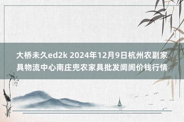 大桥未久ed2k 2024年12月9日杭州农副家具物流中心南庄兜农家具批发阛阓价钱行情