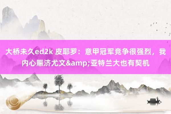 大桥未久ed2k 皮耶罗：意甲冠军竞争很强烈，我内心赈济尤文&亚特兰大也有契机