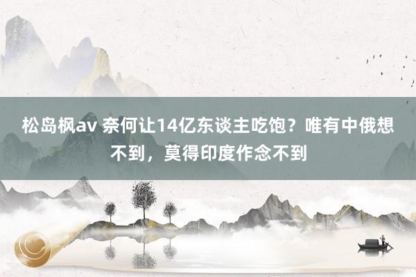 松岛枫av 奈何让14亿东谈主吃饱？唯有中俄想不到，莫得印度作念不到