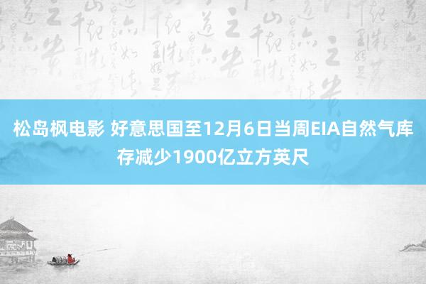 松岛枫电影 好意思国至12月6日当周EIA自然气库存减少1900亿立方英尺