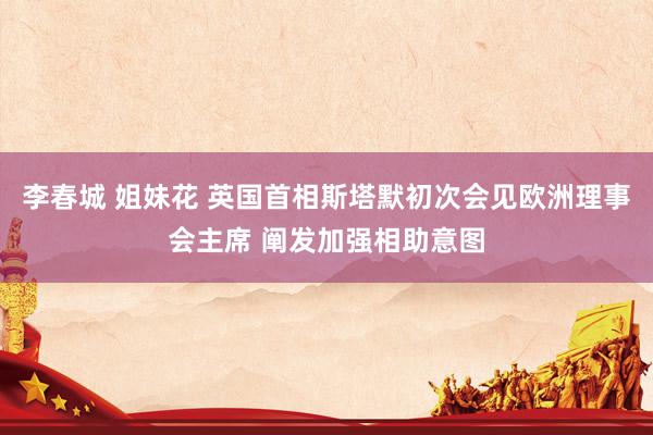 李春城 姐妹花 英国首相斯塔默初次会见欧洲理事会主席 阐发加强相助意图