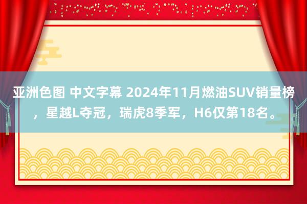 亚洲色图 中文字幕 2024年11月燃油SUV销量榜，星越L夺冠，瑞虎8季军，H6仅第18名。