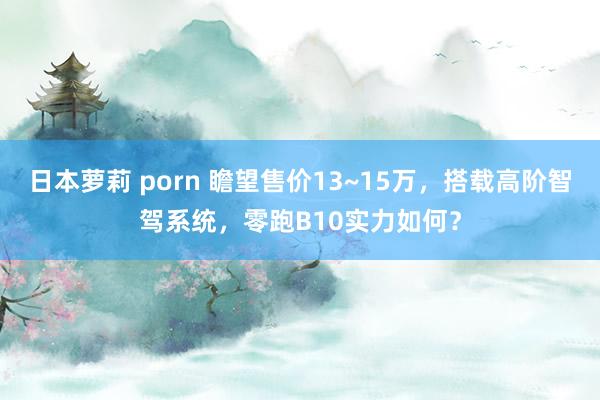 日本萝莉 porn 瞻望售价13~15万，搭载高阶智驾系统，零跑B10实力如何？