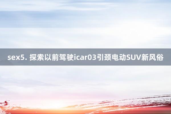 sex5. 探索以前驾驶icar03引颈电动SUV新风俗