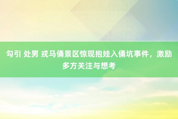 勾引 处男 戎马俑景区惊现抱娃入俑坑事件，激励多方关注与想考