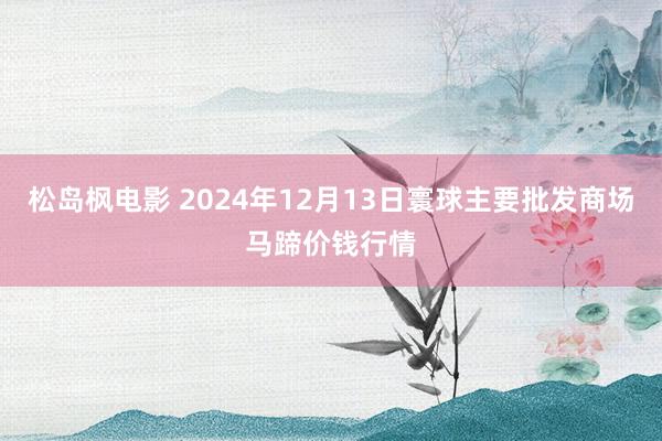 松岛枫电影 2024年12月13日寰球主要批发商场马蹄价钱行情