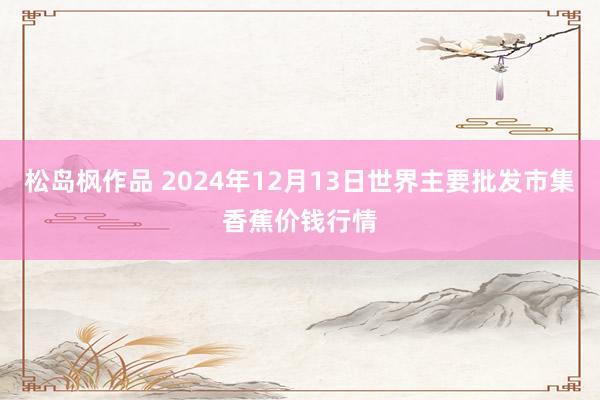 松岛枫作品 2024年12月13日世界主要批发市集香蕉价钱行情