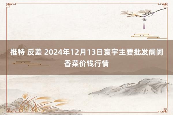 推特 反差 2024年12月13日寰宇主要批发阛阓香菜价钱行情