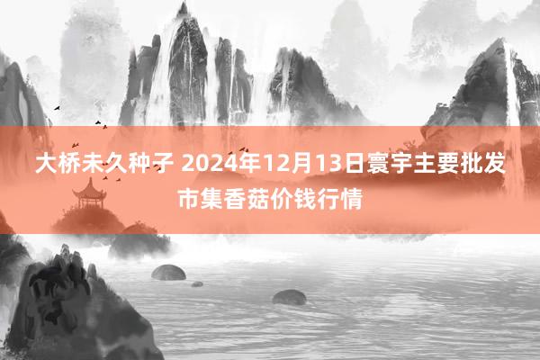 大桥未久种子 2024年12月13日寰宇主要批发市集香菇价钱行情