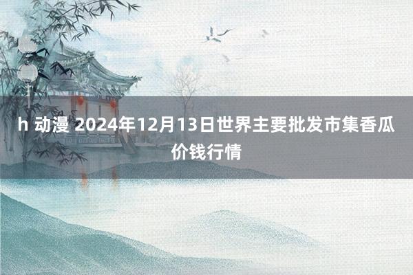 h 动漫 2024年12月13日世界主要批发市集香瓜价钱行情