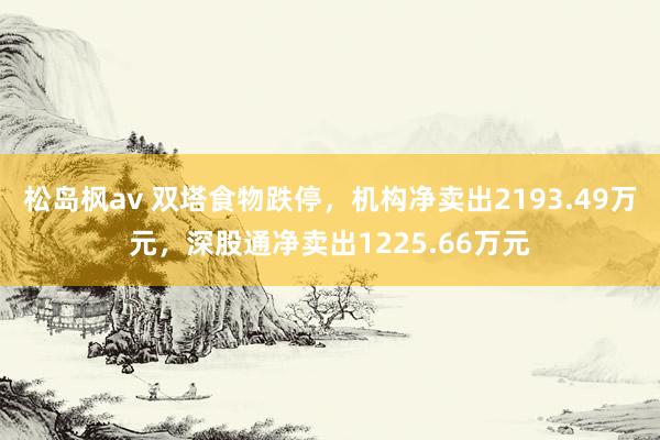 松岛枫av 双塔食物跌停，机构净卖出2193.49万元，深股通净卖出1225.66万元