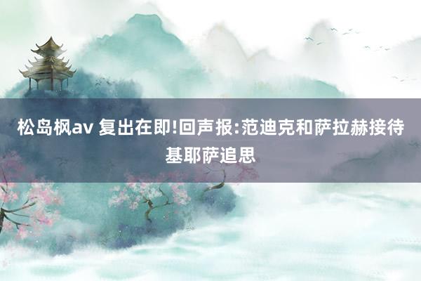 松岛枫av 复出在即!回声报:范迪克和萨拉赫接待基耶萨追思