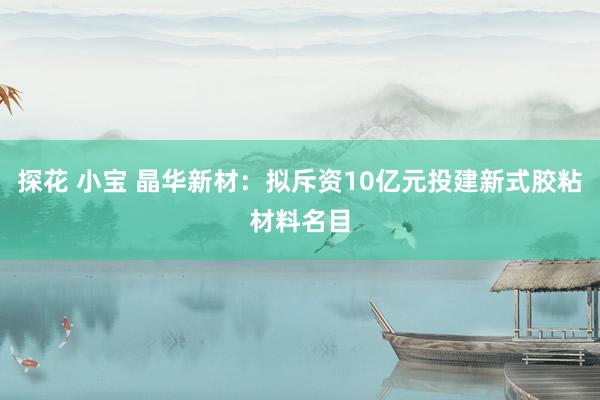 探花 小宝 晶华新材：拟斥资10亿元投建新式胶粘材料名目