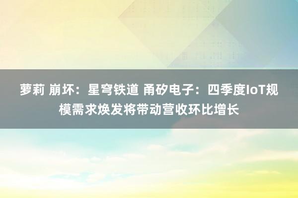 萝莉 崩坏：星穹铁道 甬矽电子：四季度IoT规模需求焕发将带动营收环比增长