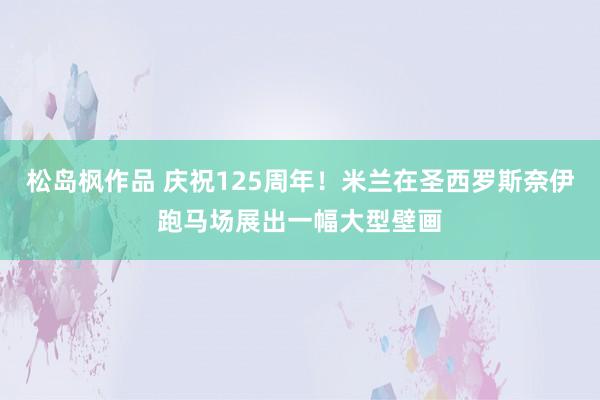 松岛枫作品 庆祝125周年！米兰在圣西罗斯奈伊跑马场展出一幅大型壁画