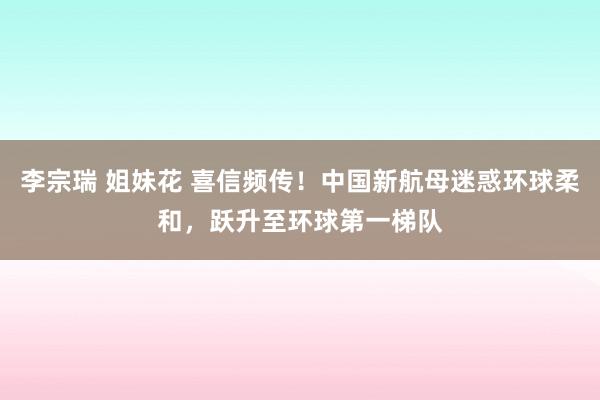 李宗瑞 姐妹花 喜信频传！中国新航母迷惑环球柔和，跃升至环球第一梯队