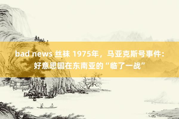 bad news 丝袜 1975年，马亚克斯号事件：好意思国在东南亚的“临了一战”