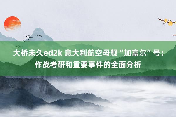 大桥未久ed2k 意大利航空母舰“加富尔”号：作战考研和重要事件的全面分析