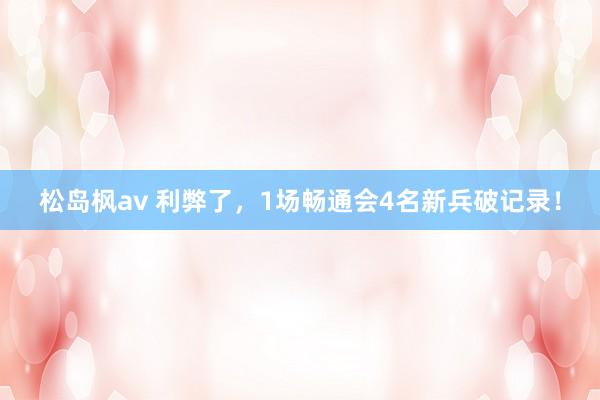 松岛枫av 利弊了，1场畅通会4名新兵破记录！