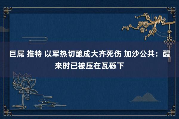 巨屌 推特 以军热切酿成大齐死伤 加沙公共：醒来时已被压在瓦砾下