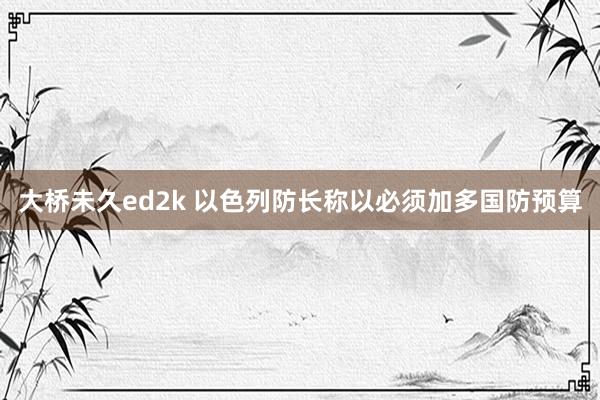 大桥未久ed2k 以色列防长称以必须加多国防预算