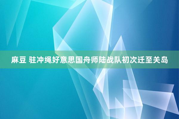 麻豆 驻冲绳好意思国舟师陆战队初次迁至关岛