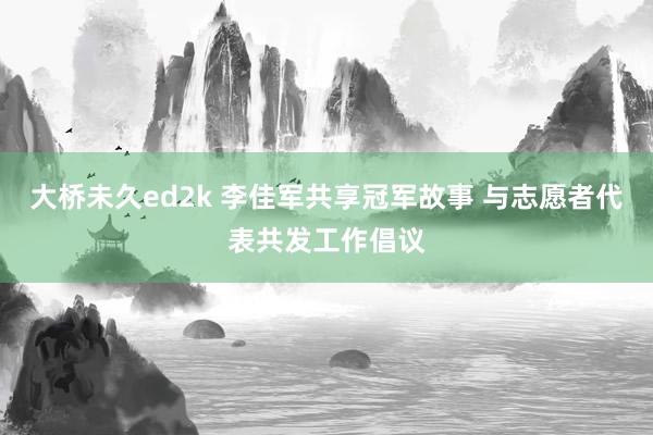 大桥未久ed2k 李佳军共享冠军故事 与志愿者代表共发工作倡议