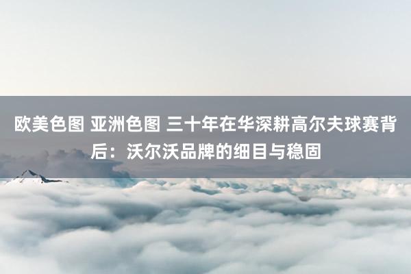 欧美色图 亚洲色图 三十年在华深耕高尔夫球赛背后：沃尔沃品牌的细目与稳固