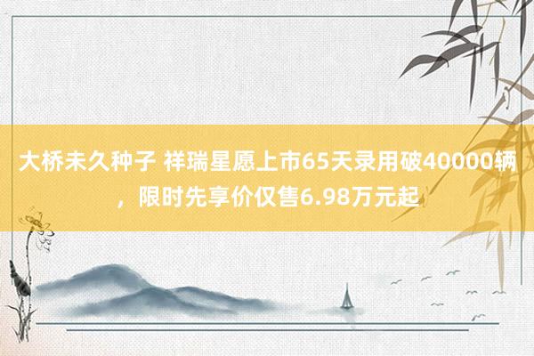 大桥未久种子 祥瑞星愿上市65天录用破40000辆，限时先享价仅售6.98万元起