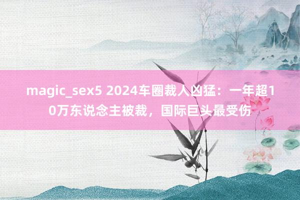 magic_sex5 2024车圈裁人凶猛：一年超10万东说念主被裁，国际巨头最受伤