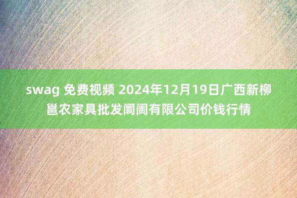 swag 免费视频 2024年12月19日广西新柳邕农家具批发阛阓有限公司价钱行情