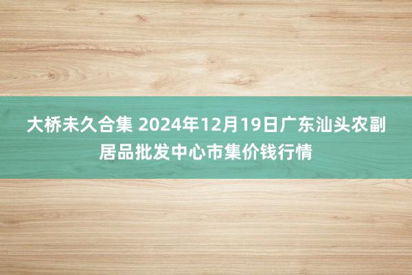 大桥未久合集 2024年12月19日广东汕头农副居品批发中心市集价钱行情