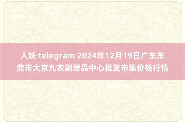 人妖 telegram 2024年12月19日广东东莞市大京九农副居品中心批发市集价钱行情