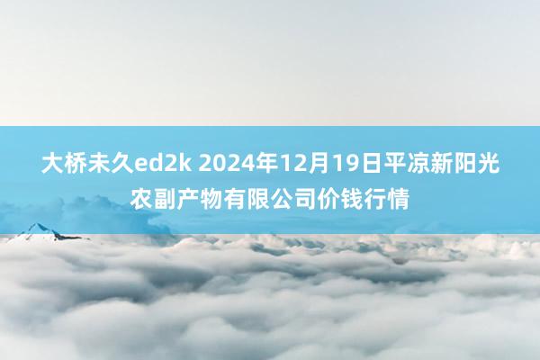 大桥未久ed2k 2024年12月19日平凉新阳光农副产物有限公司价钱行情