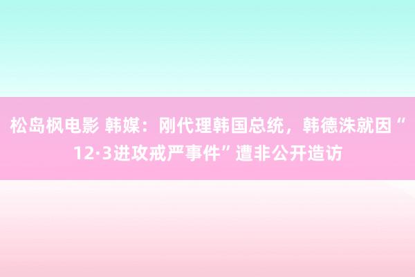 松岛枫电影 韩媒：刚代理韩国总统，韩德洙就因“12·3进攻戒严事件”遭非公开造访