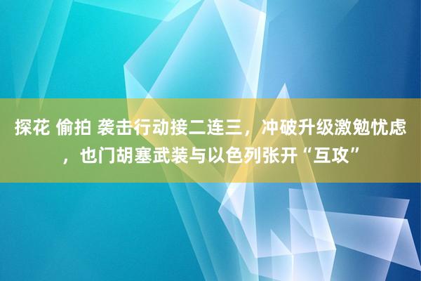 探花 偷拍 袭击行动接二连三，冲破升级激勉忧虑，也门胡塞武装与以色列张开“互攻”