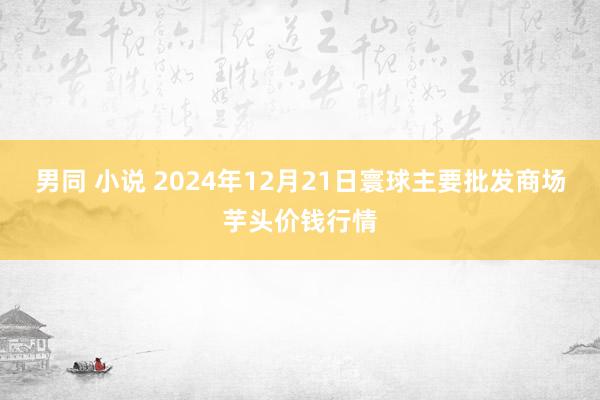 男同 小说 2024年12月21日寰球主要批发商场芋头价钱行情