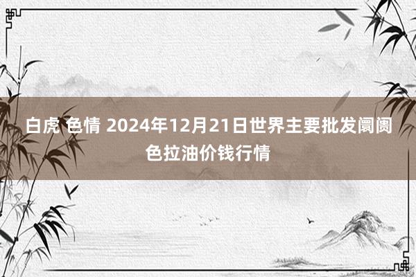 白虎 色情 2024年12月21日世界主要批发阛阓色拉油价钱行情