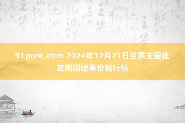 91porn，com 2024年12月21日世界主要批发阛阓腰果价钱行情