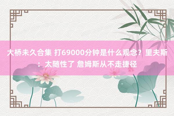 大桥未久合集 打69000分钟是什么观念？里夫斯：太随性了 詹姆斯从不走捷径