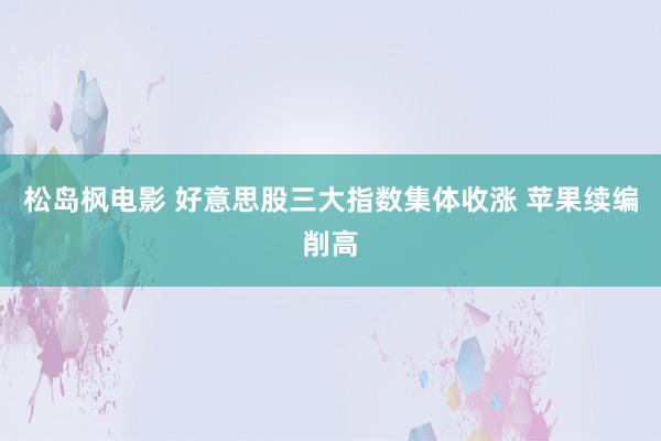 松岛枫电影 好意思股三大指数集体收涨 苹果续编削高