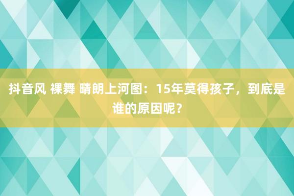 抖音风 裸舞 晴朗上河图：15年莫得孩子，到底是谁的原因呢？