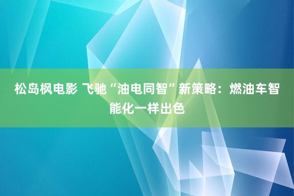 松岛枫电影 飞驰“油电同智”新策略：燃油车智能化一样出色