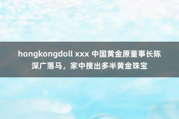 hongkongdoll xxx 中国黄金原董事长陈深广落马，家中搜出多半黄金珠宝