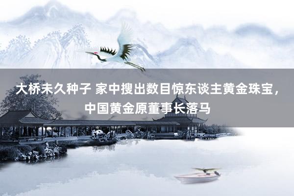 大桥未久种子 家中搜出数目惊东谈主黄金珠宝，中国黄金原董事长落马