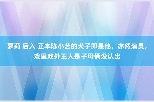 萝莉 后入 正本陈小艺的犬子即是他，亦然演员，戏里戏外王人是子母俩没认出