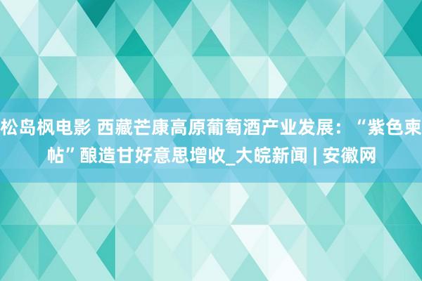 松岛枫电影 西藏芒康高原葡萄酒产业发展：“紫色柬帖”酿造甘好意思增收_大皖新闻 | 安徽网