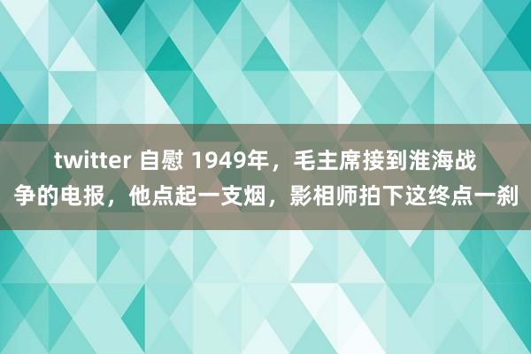 twitter 自慰 1949年，毛主席接到淮海战争的电报，他点起一支烟，影相师拍下这终点一刹