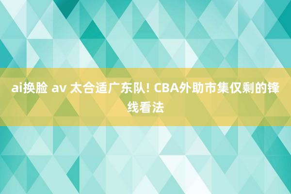 ai换脸 av 太合适广东队! CBA外助市集仅剩的锋线看法