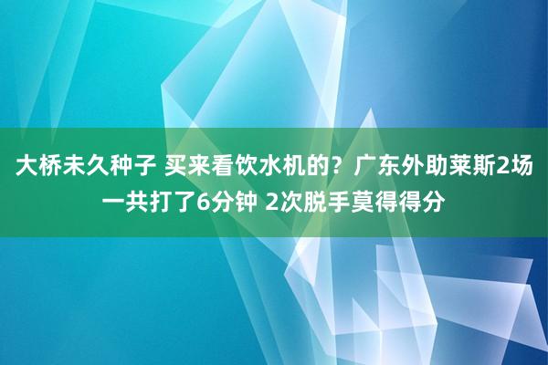 大桥未久种子 买来看饮水机的？广东外助莱斯2场一共打了6分钟 2次脱手莫得得分